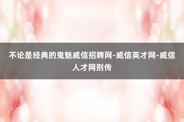 不论是经典的鬼魅威信招聘网-威信英才网-威信人才网别传
